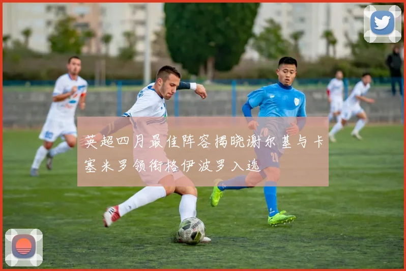 英超四月最佳阵容揭晓谢尔基与卡塞米罗领衔格伊波罗入选