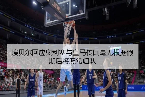 埃贝尔回应奥利塞与皇马传闻毫无根据假期后将照常归队