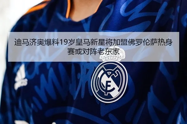 迪马济奥爆料19岁皇马新星将加盟佛罗伦萨热身赛或对阵老东家
